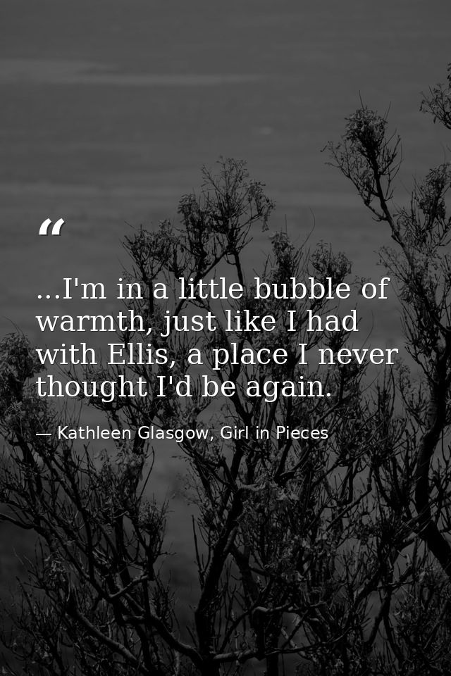 ...I'm in a little bubble of warmth, just like I had with Ellis, a place I never thought I'd be again. — Kathleen Glasgow, Girl in Pieces