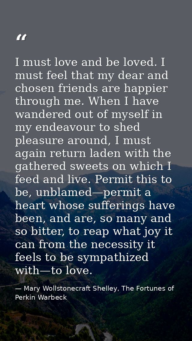 I must love and be loved. I must feel that my dear and chosen friends are happier through me. When I have wandered out o — Mary Wollstonecraft Shelley, The Fortunes of Perkin Warbeck
