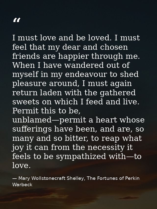 I must love and be loved. I must feel that my dear and chosen friends are happier through me. When I have wandered out o — Mary Wollstonecraft Shelley, The Fortunes of Perkin Warbeck