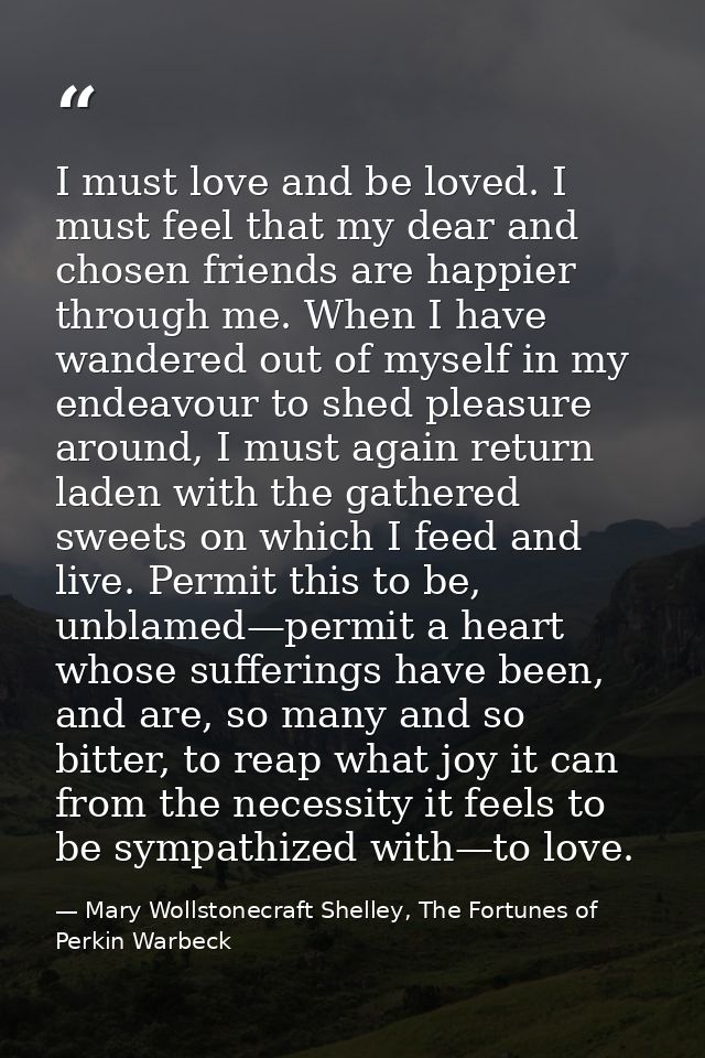 I must love and be loved. I must feel that my dear and chosen friends are happier through me. When I have wandered out o — Mary Wollstonecraft Shelley, The Fortunes of Perkin Warbeck