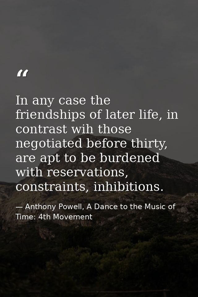 In any case the friendships of later life, in contrast wih those negotiated before thirty, are apt to be burdened with r — Anthony Powell, A Dance to the Music of Time: 4th Movement