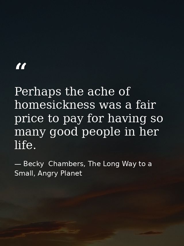 Perhaps the ache of homesickness was a fair price to pay for having so many good people in her life. — Becky  Chambers, The Long Way to a Small, Angry Planet