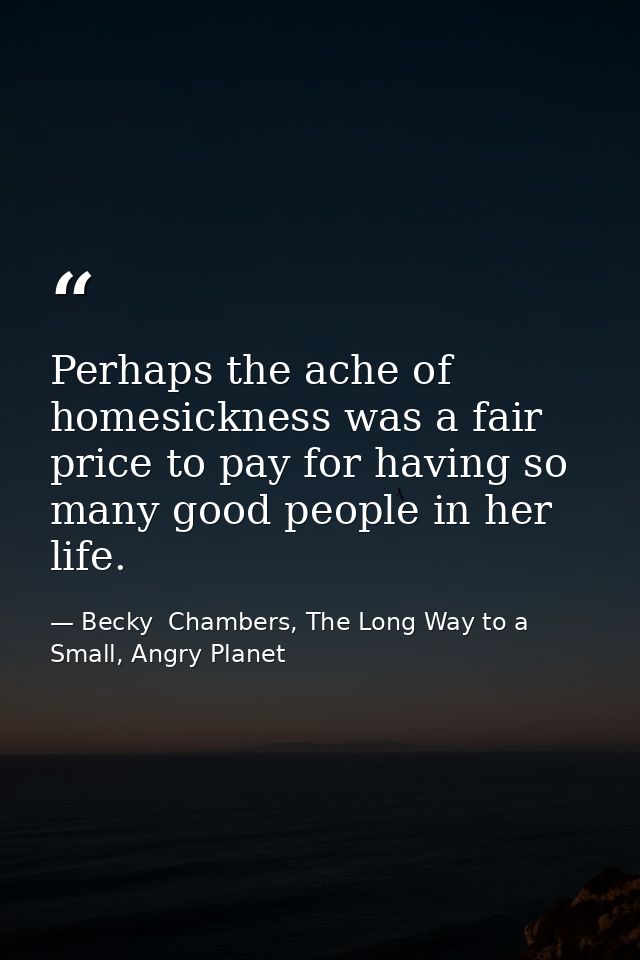 Perhaps the ache of homesickness was a fair price to pay for having so many good people in her life. — Becky  Chambers, The Long Way to a Small, Angry Planet