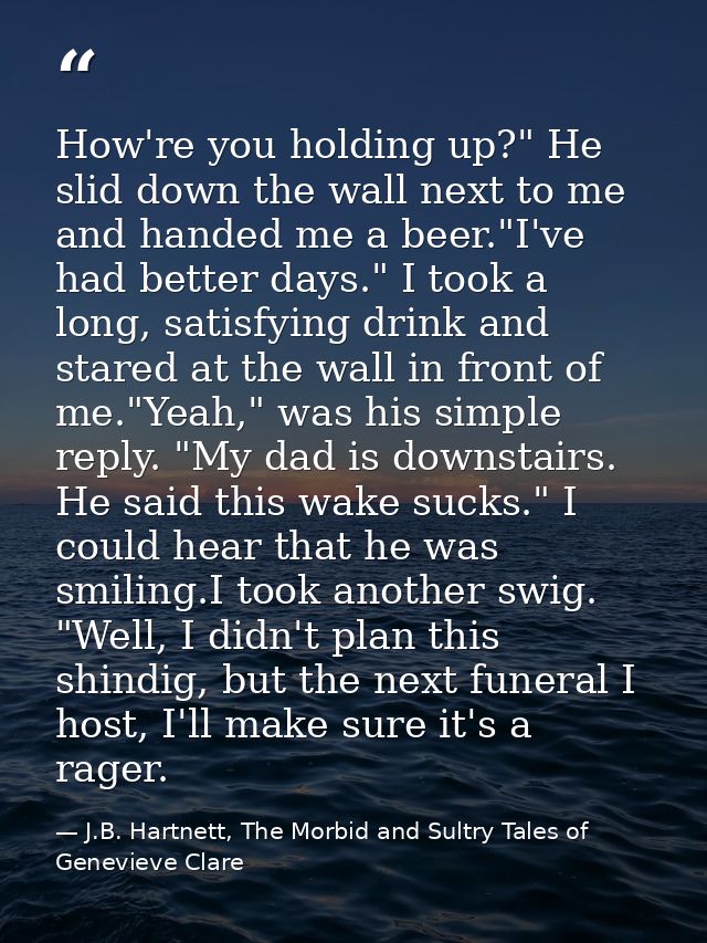 How're you holding up?" He slid down the wall next to me and handed me a beer."I've had better days." I took a long, sat — J.B. Hartnett, The Morbid and Sultry Tales of Genevieve Clare