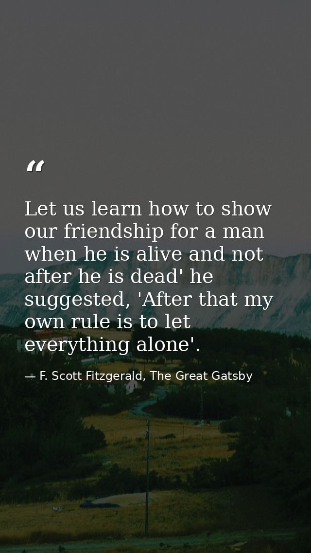 Let us learn how to show our friendship for a man when he is alive and not after he is dead' he suggested, 'After that m — F. Scott Fitzgerald, The Great Gatsby