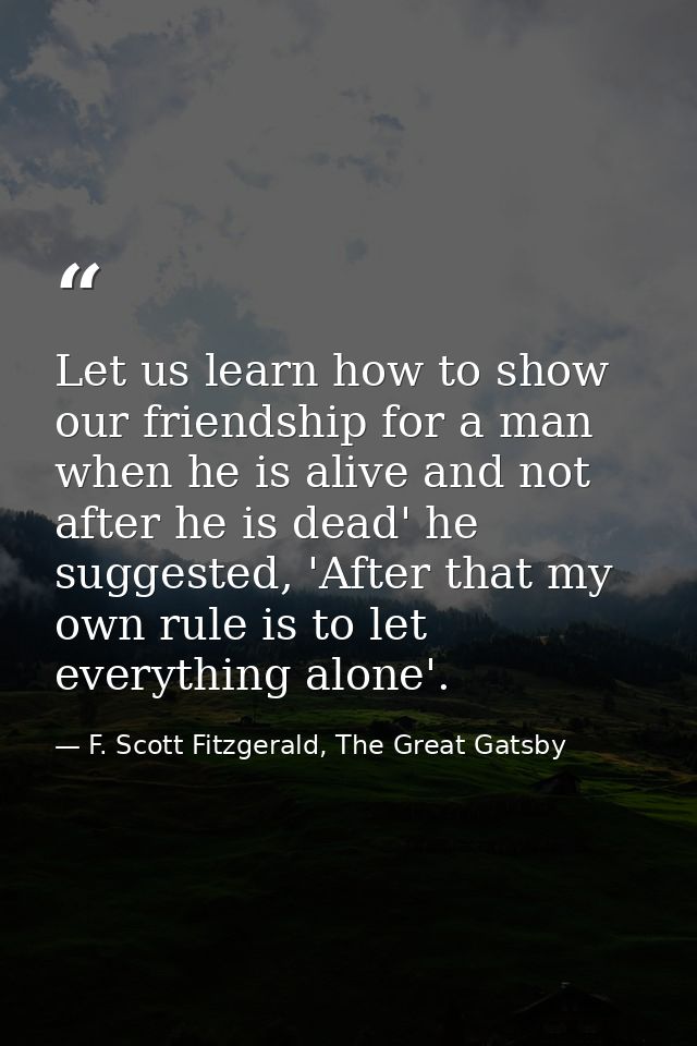 Let us learn how to show our friendship for a man when he is alive and not after he is dead' he suggested, 'After that m — F. Scott Fitzgerald, The Great Gatsby