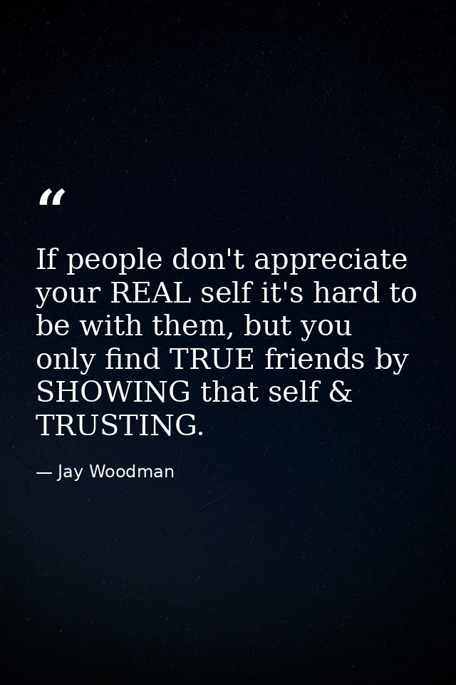 If people don't appreciate your REAL self it's hard to be with them, but you only find TRUE friends by SHOWING that self — Jay Woodman