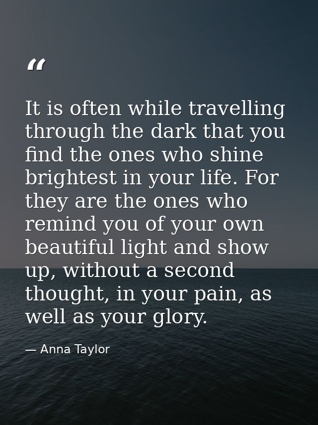 It is often while travelling through the dark that you find the ones who shine brightest in your life. For they are the  — Anna Taylor