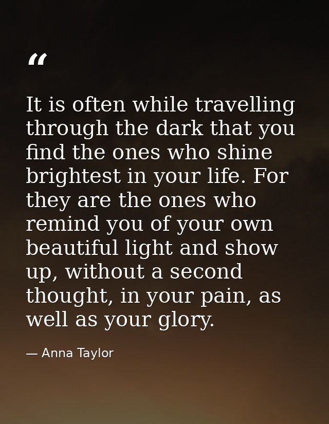 It is often while travelling through the dark that you find the ones who shine brightest in your life. For they are the  — Anna Taylor