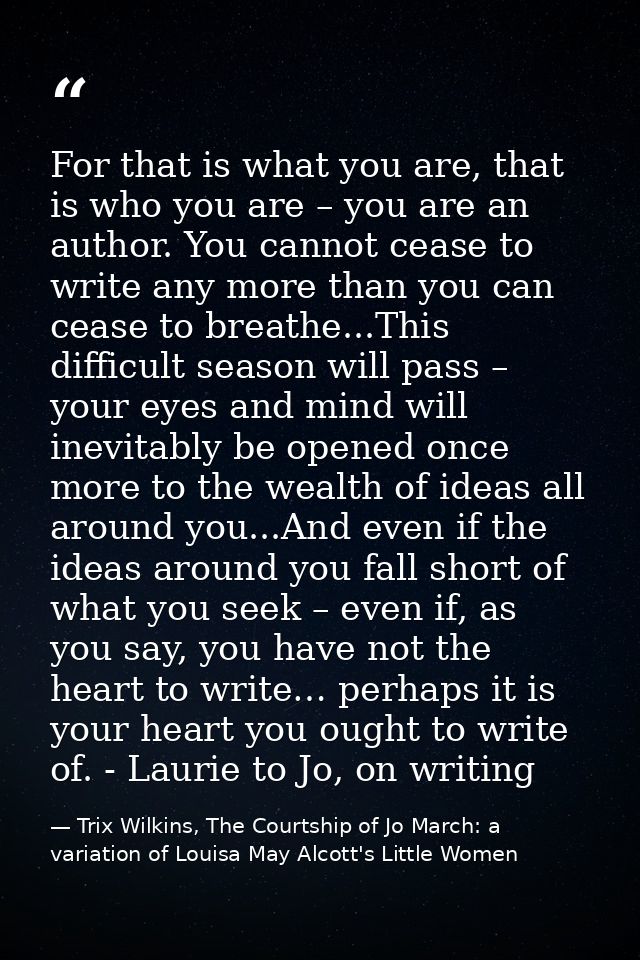 For that is what you are, that is who you are – you are an author. You cannot cease to write any more than you can cease — Trix Wilkins, The Courtship of Jo March: a variation of Louisa May Alcott's Little Women