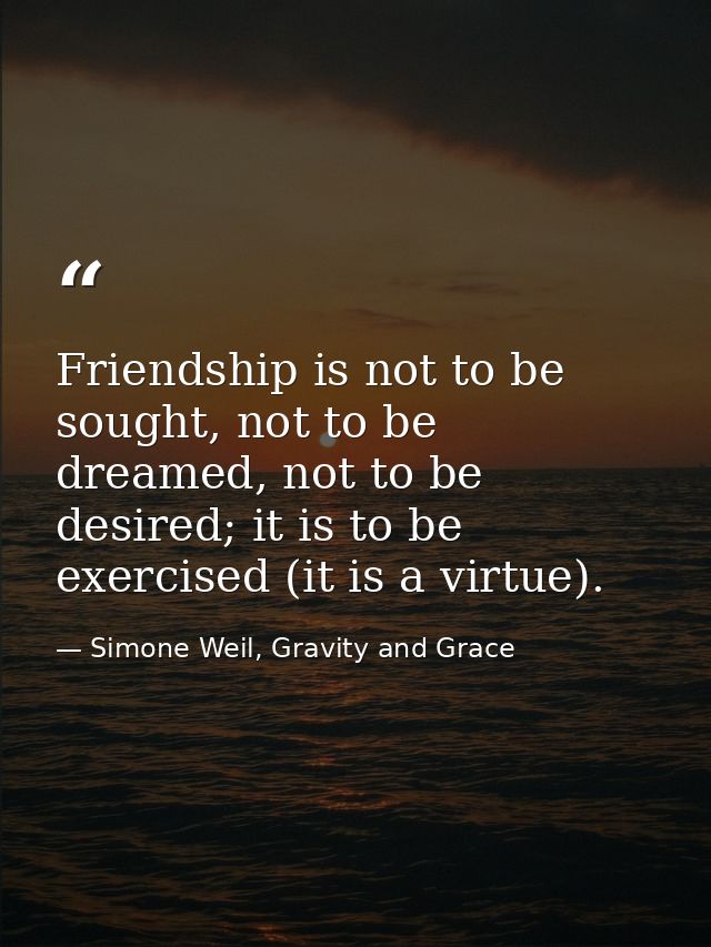 Friendship is not to be sought, not to be dreamed, not to be desired; it is to be exercised (it is a virtue). — Simone Weil, Gravity and Grace