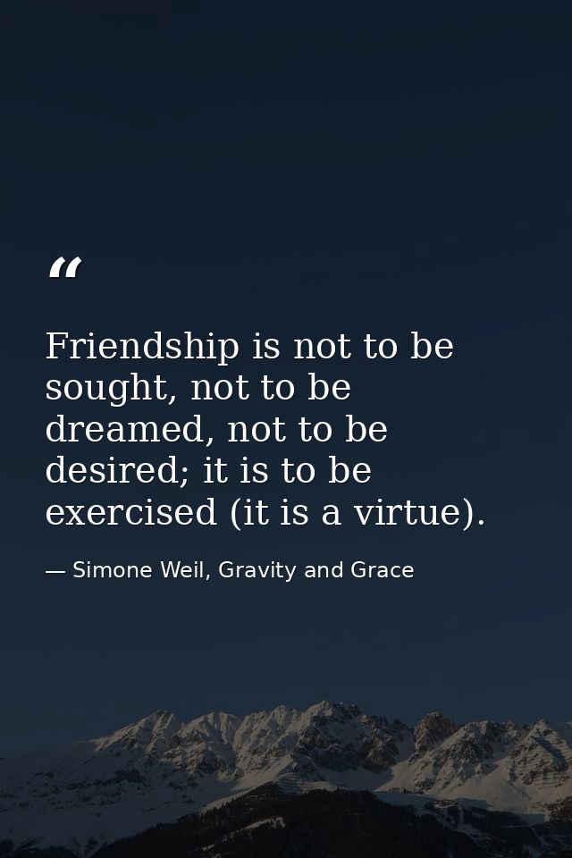 Friendship is not to be sought, not to be dreamed, not to be desired; it is to be exercised (it is a virtue). — Simone Weil, Gravity and Grace