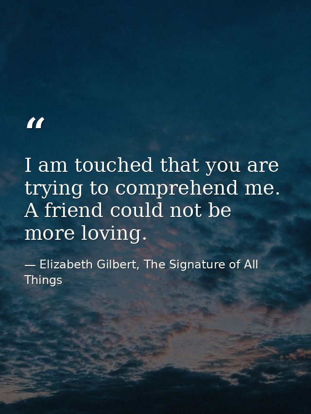 I am touched that you are trying to comprehend me. A friend could not be more loving. — Elizabeth Gilbert, The Signature of All Things