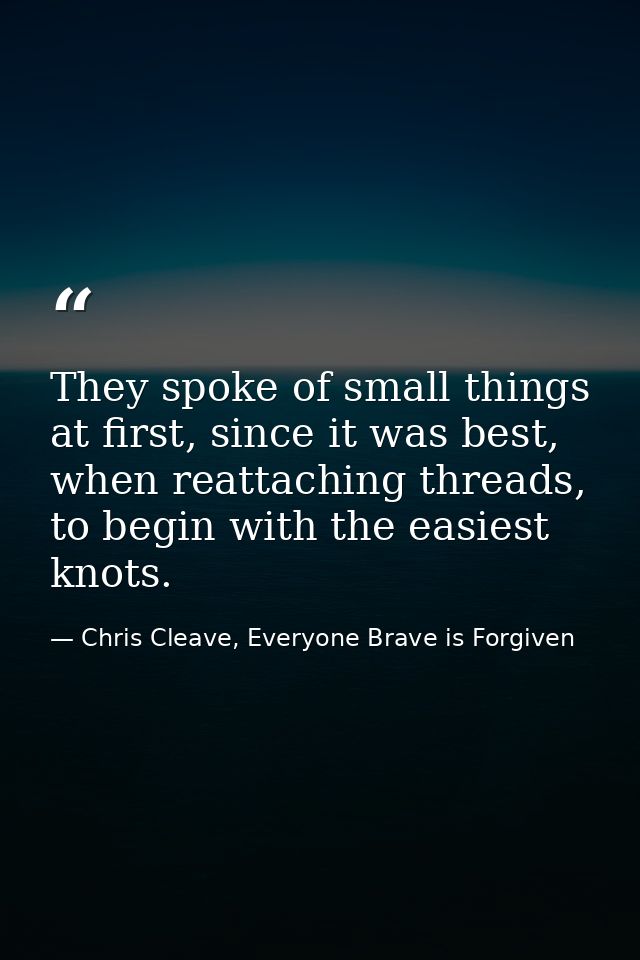 They spoke of small things at first, since it was best, when reattaching threads, to begin with the easiest knots. — Chris Cleave, Everyone Brave is Forgiven