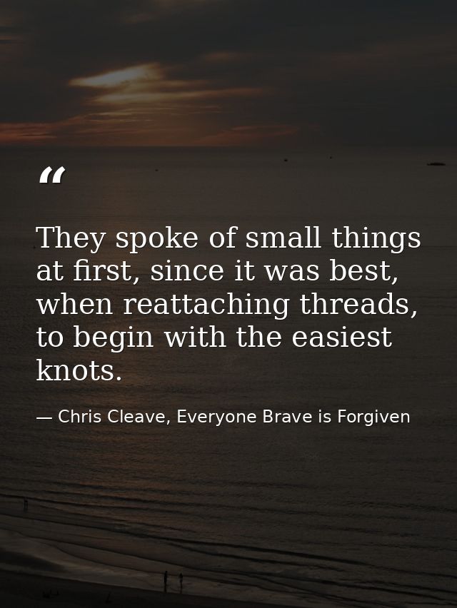 They spoke of small things at first, since it was best, when reattaching threads, to begin with the easiest knots. — Chris Cleave, Everyone Brave is Forgiven