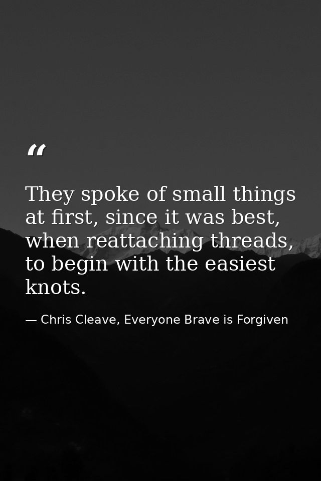 They spoke of small things at first, since it was best, when reattaching threads, to begin with the easiest knots. — Chris Cleave, Everyone Brave is Forgiven