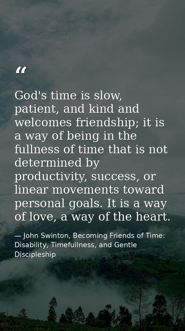 God's time is slow, patient, and kind and welcomes friendship; it is a way of being in the fullness of time that is not  — John Swinton, Becoming Friends of Time: Disability, Timefullness, and Gentle Discipleship