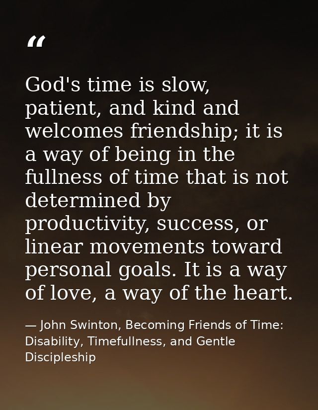 God's time is slow, patient, and kind and welcomes friendship; it is a way of being in the fullness of time that is not  — John Swinton, Becoming Friends of Time: Disability, Timefullness, and Gentle Discipleship