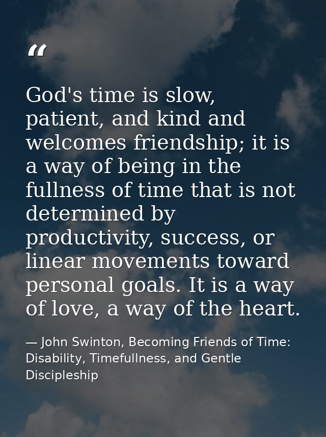 God's time is slow, patient, and kind and welcomes friendship; it is a way of being in the fullness of time that is not  — John Swinton, Becoming Friends of Time: Disability, Timefullness, and Gentle Discipleship