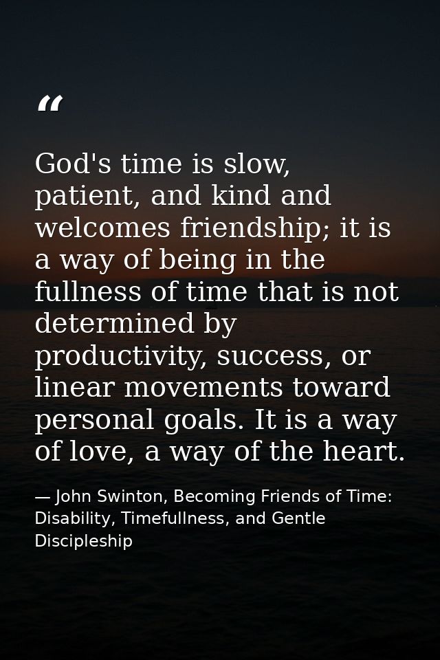God's time is slow, patient, and kind and welcomes friendship; it is a way of being in the fullness of time that is not  — John Swinton, Becoming Friends of Time: Disability, Timefullness, and Gentle Discipleship