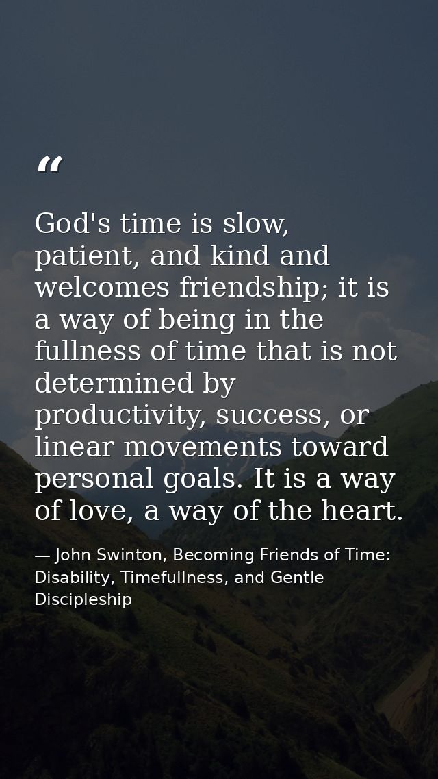 God's time is slow, patient, and kind and welcomes friendship; it is a way of being in the fullness of time that is not  — John Swinton, Becoming Friends of Time: Disability, Timefullness, and Gentle Discipleship