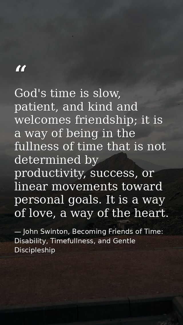 God's time is slow, patient, and kind and welcomes friendship; it is a way of being in the fullness of time that is not  — John Swinton, Becoming Friends of Time: Disability, Timefullness, and Gentle Discipleship