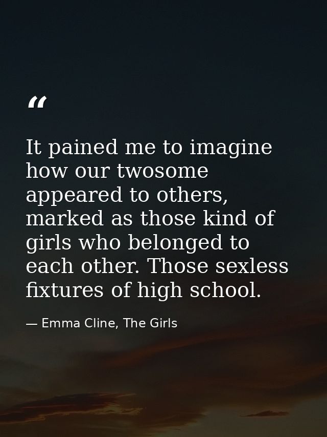 It pained me to imagine how our twosome appeared to others, marked as those kind of girls who belonged to each other. Th — Emma Cline, The Girls