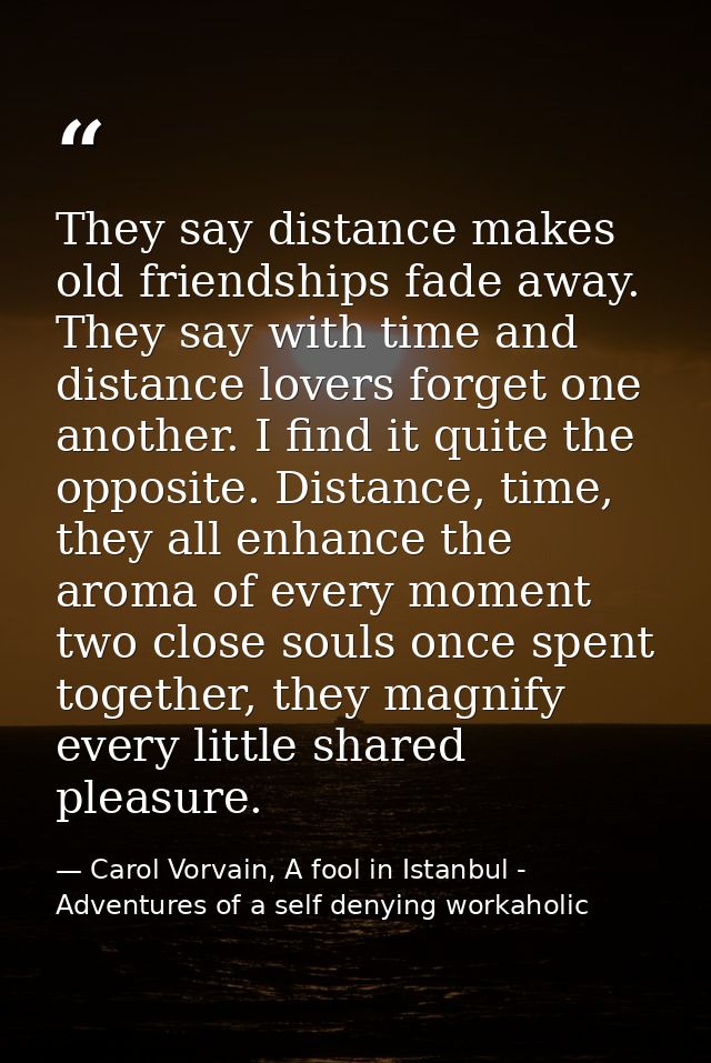 They say distance makes old friendships fade away. They say with time and distance lovers forget one another. I find it  — Carol Vorvain, A fool in Istanbul - Adventures of a self denying workaholic