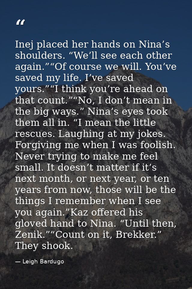 Inej placed her hands on Nina’s shoulders. “We’ll see each other again.”“Of course we will. You’ve saved my life. I’ve s — Leigh Bardugo