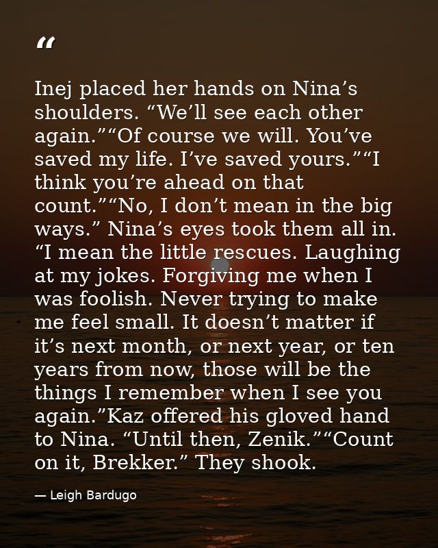 Inej placed her hands on Nina’s shoulders. “We’ll see each other again.”“Of course we will. You’ve saved my life. I’ve s — Leigh Bardugo