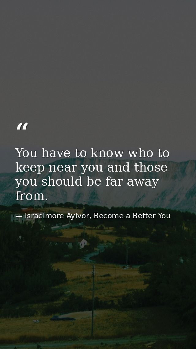 You have to know who to keep near you and those you should be far away from. — Israelmore Ayivor, Become a Better You