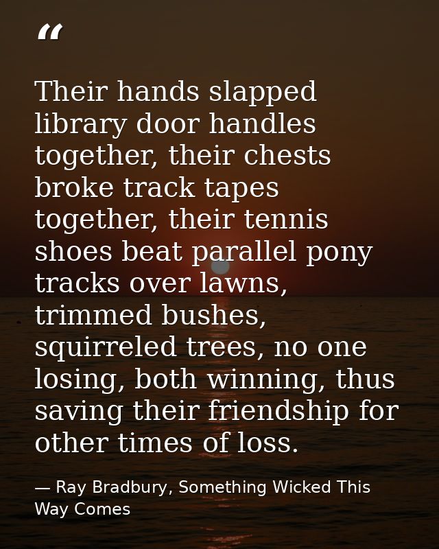 Their hands slapped library door handles together, their chests broke track tapes together, their tennis shoes beat para — Ray Bradbury, Something Wicked This Way Comes
