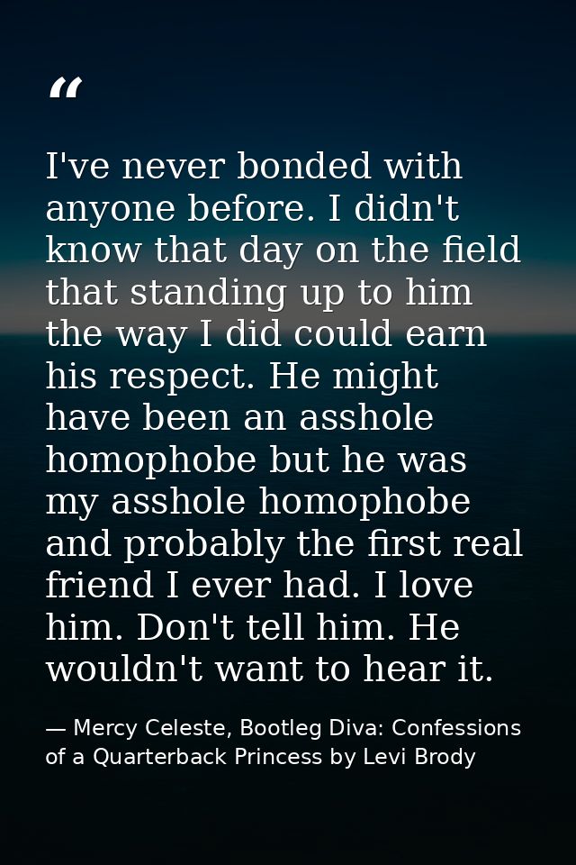 I've never bonded with anyone before. I didn't know that day on the field that standing up to him the way I did could ea — Mercy Celeste, Bootleg Diva: Confessions of a Quarterback Princess by Levi Brody