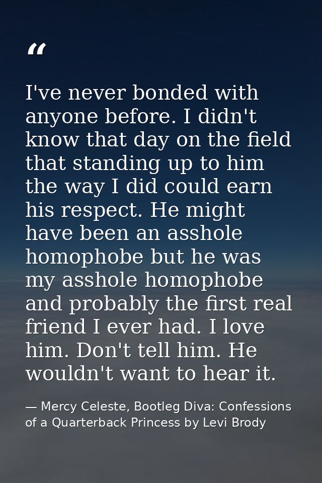 I've never bonded with anyone before. I didn't know that day on the field that standing up to him the way I did could ea — Mercy Celeste, Bootleg Diva: Confessions of a Quarterback Princess by Levi Brody