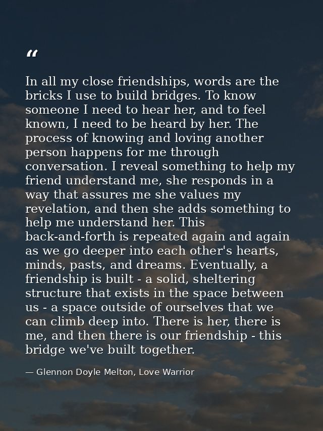 In all my close friendships, words are the bricks I use to build bridges. To know someone I need to hear her, and to fee — Glennon Doyle Melton, Love Warrior
