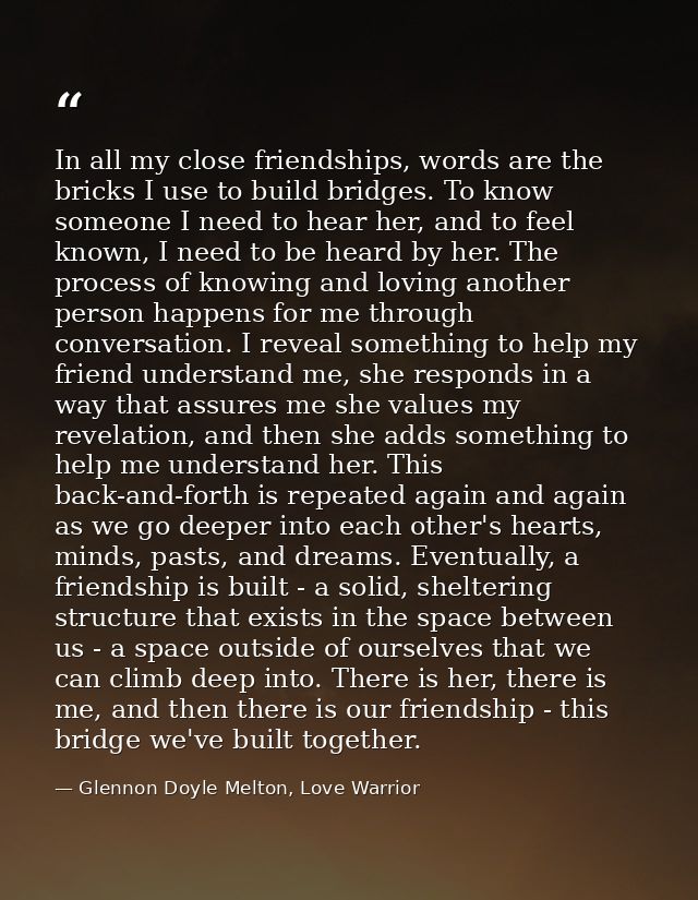 In all my close friendships, words are the bricks I use to build bridges. To know someone I need to hear her, and to fee — Glennon Doyle Melton, Love Warrior