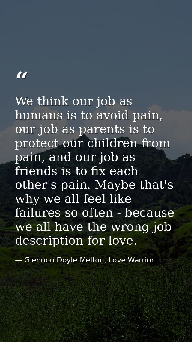 We think our job as humans is to avoid pain, our job as parents is to protect our children from pain, and our job as fri — Glennon Doyle Melton, Love Warrior