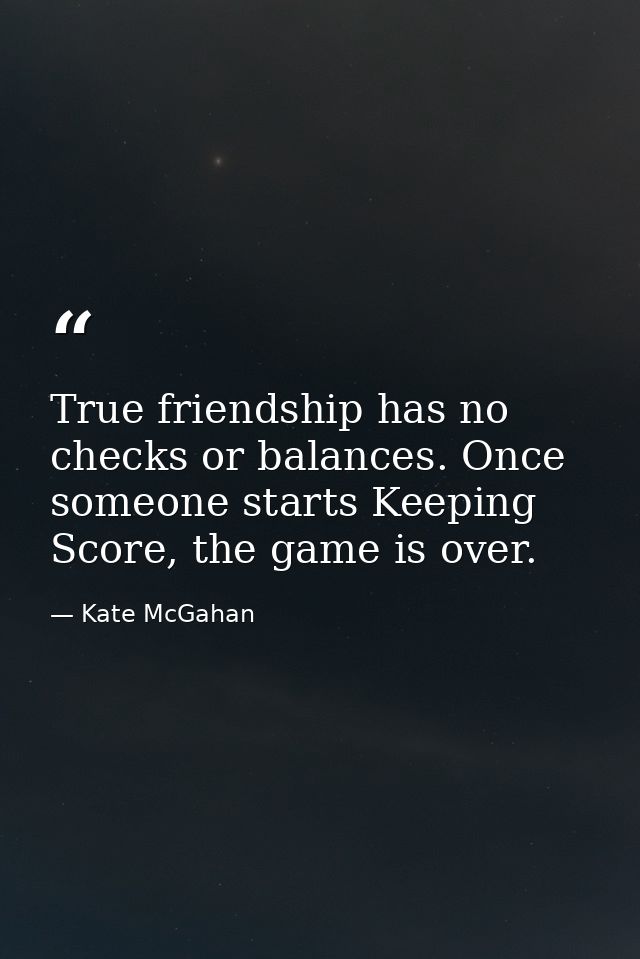 True friendship has no checks or balances. Once someone starts Keeping Score, the game is over. — Kate McGahan