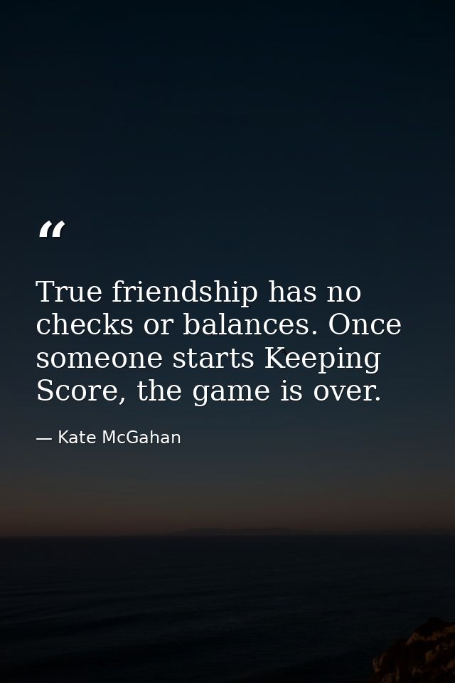 True friendship has no checks or balances. Once someone starts Keeping Score, the game is over. — Kate McGahan