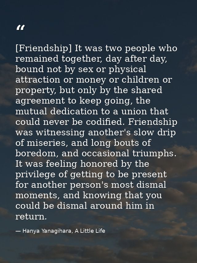 [Friendship] It was two people who remained together, day after day, bound not by sex or physical attraction or money or — Hanya Yanagihara, A Little Life