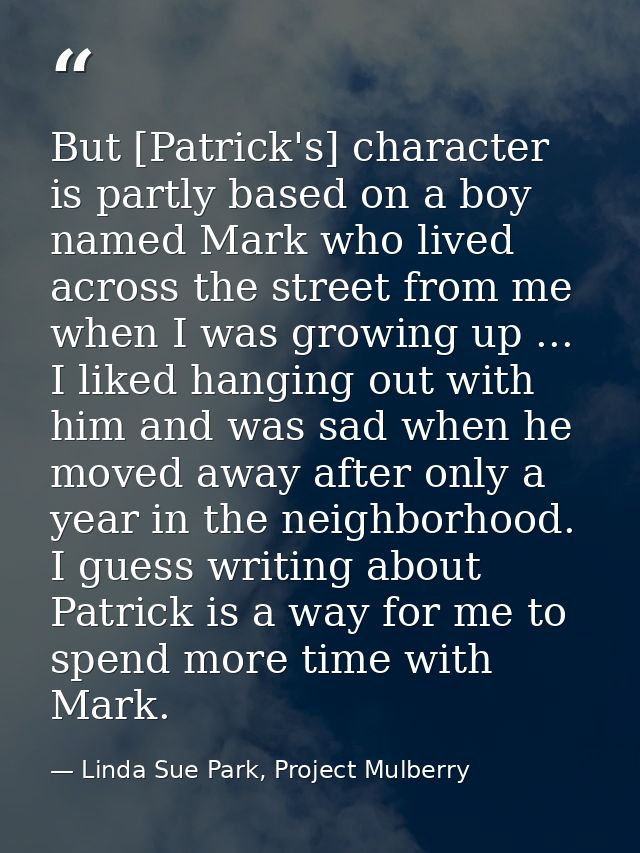But [Patrick's] character is partly based on a boy named Mark who lived across the street from me when I was growing up  — Linda Sue Park, Project Mulberry
