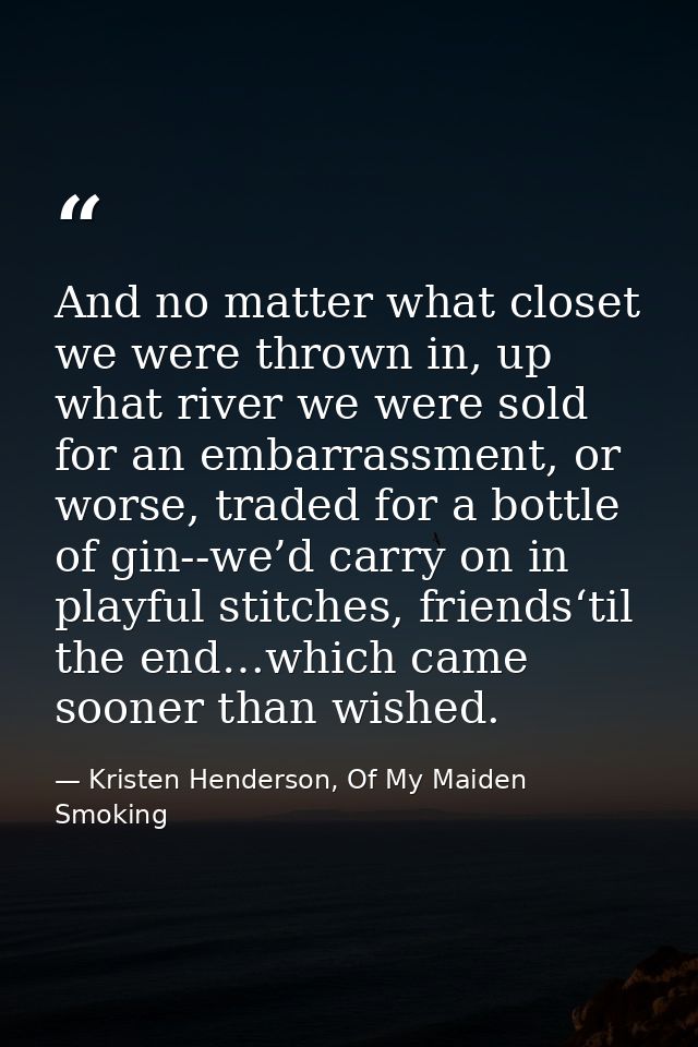 And no matter what closet we were thrown in, up what river we were sold for an embarrassment, or worse, traded for a bot — Kristen Henderson, Of My Maiden Smoking