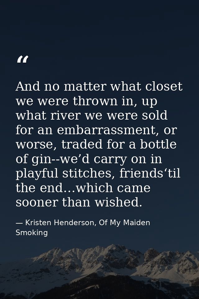 And no matter what closet we were thrown in, up what river we were sold for an embarrassment, or worse, traded for a bot — Kristen Henderson, Of My Maiden Smoking