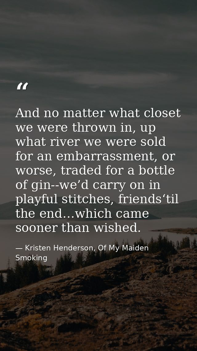 And no matter what closet we were thrown in, up what river we were sold for an embarrassment, or worse, traded for a bot — Kristen Henderson, Of My Maiden Smoking