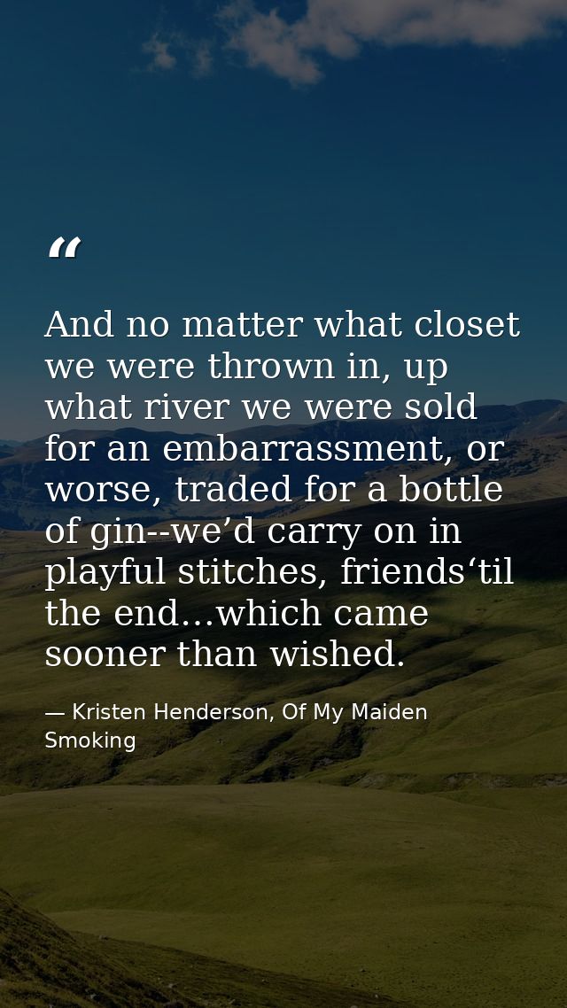 And no matter what closet we were thrown in, up what river we were sold for an embarrassment, or worse, traded for a bot — Kristen Henderson, Of My Maiden Smoking