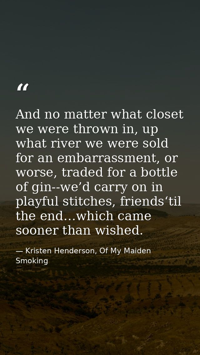 And no matter what closet we were thrown in, up what river we were sold for an embarrassment, or worse, traded for a bot — Kristen Henderson, Of My Maiden Smoking