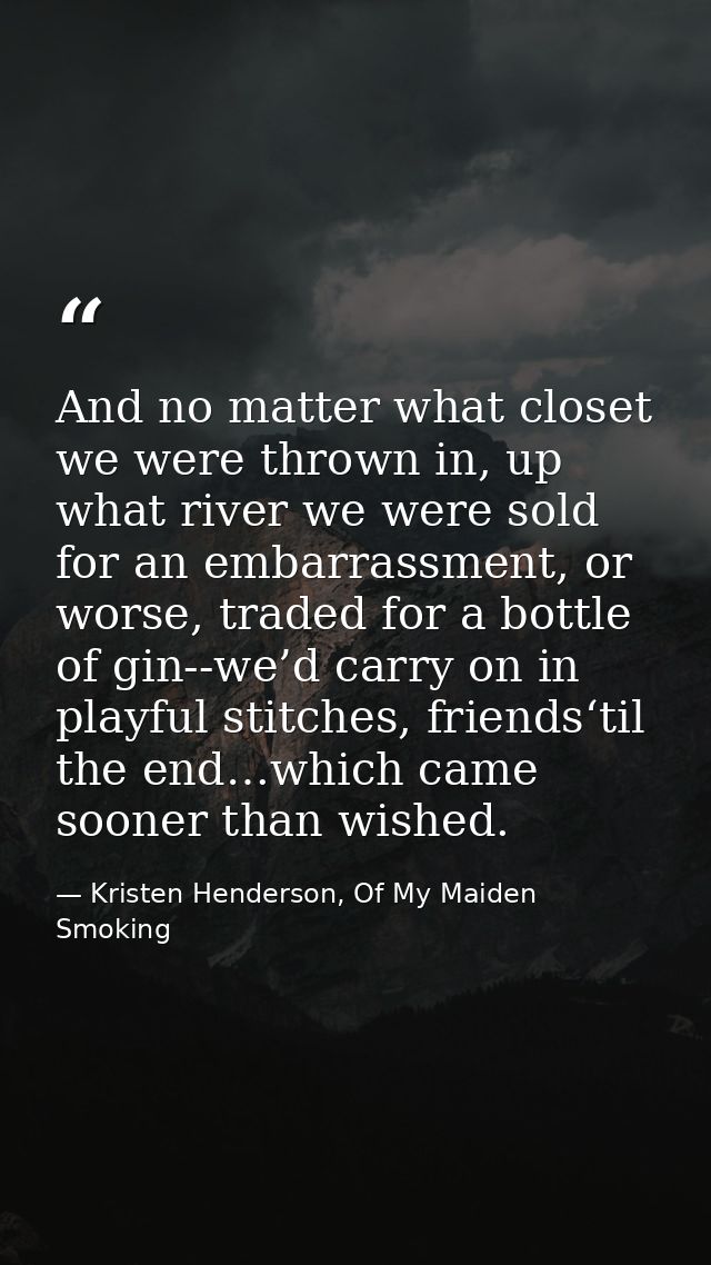 And no matter what closet we were thrown in, up what river we were sold for an embarrassment, or worse, traded for a bot — Kristen Henderson, Of My Maiden Smoking