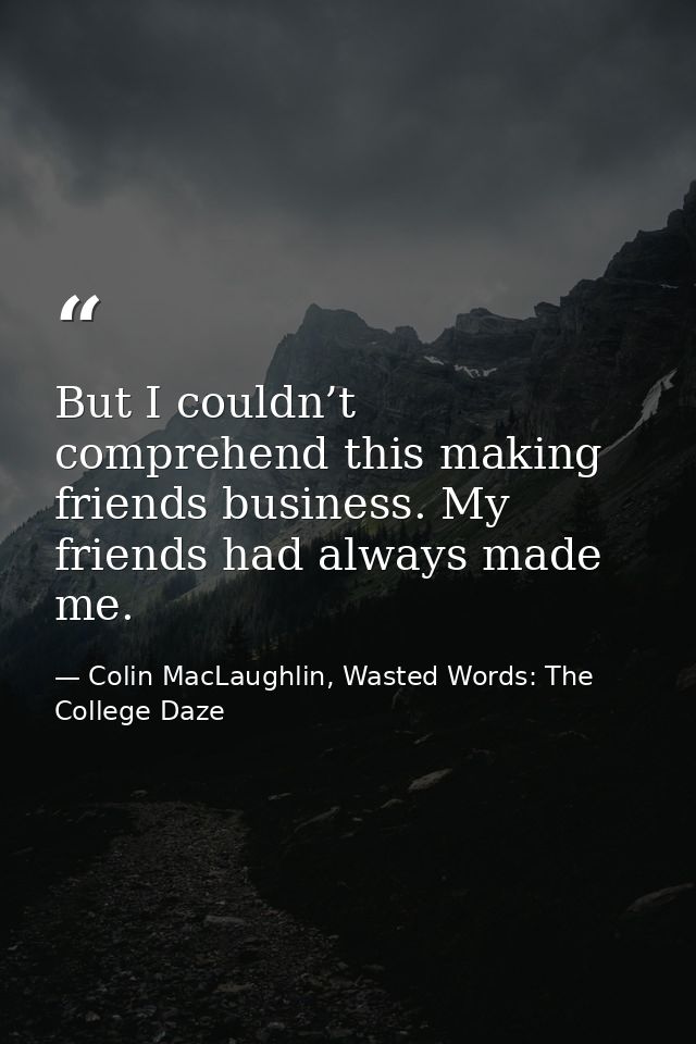 But I couldn’t comprehend this making friends business. My friends had always made me. — Colin MacLaughlin, Wasted Words: The College Daze