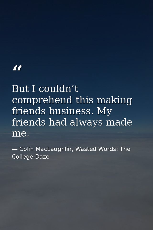 But I couldn’t comprehend this making friends business. My friends had always made me. — Colin MacLaughlin, Wasted Words: The College Daze