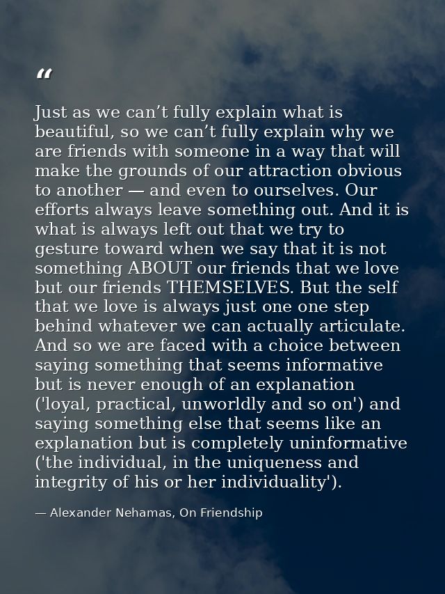 Just as we can’t fully explain what is beautiful, so we can’t fully explain why we are friends with someone in a way tha — Alexander Nehamas, On Friendship